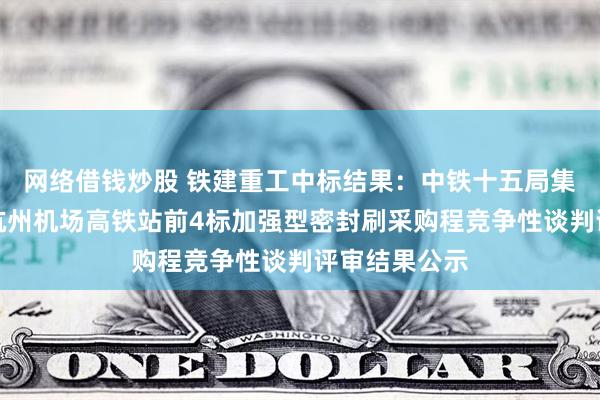 网络借钱炒股 铁建重工中标结果：中铁十五局集团有限公司杭州机场高铁站前4标加强型密封刷采购程竞争性谈判评审结果公示