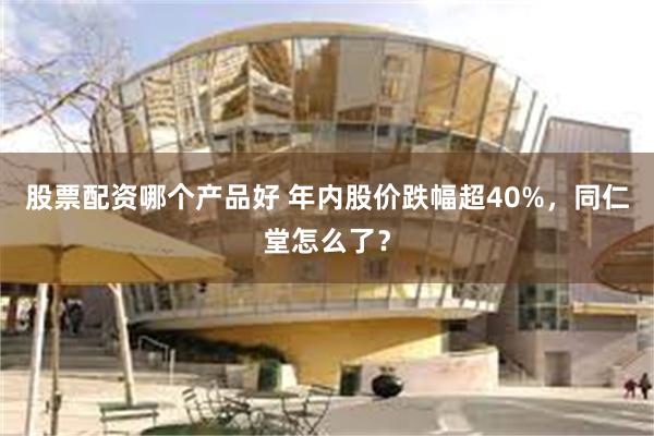 股票配资哪个产品好 年内股价跌幅超40%，同仁堂怎么了？