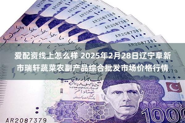 爱配资线上怎么样 2025年2月28日辽宁阜新市瑞轩蔬菜农副产品综合批发市场价格行情