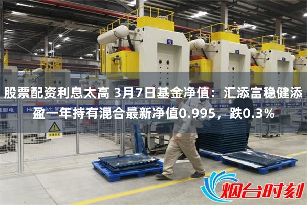 股票配资利息太高 3月7日基金净值：汇添富稳健添盈一年持有混合最新净值0.995，跌0.3%