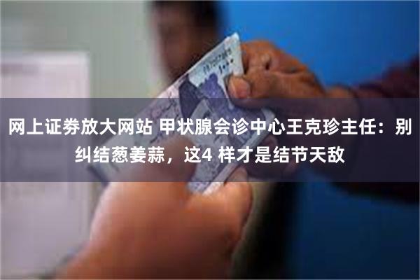 网上证劵放大网站 甲状腺会诊中心王克珍主任：别纠结葱姜蒜，这4 样才是结节天敌