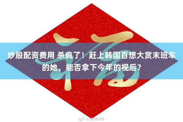 炒股配资费用 杀疯了！赶上韩国百想大赏末班车的她，能否拿下今年的视后？