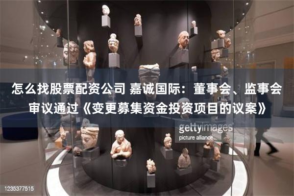 怎么找股票配资公司 嘉诚国际：董事会、监事会审议通过《变更募集资金投资项目的议案》