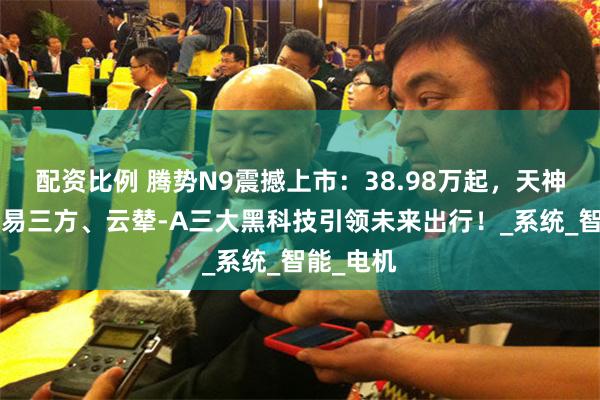 配资比例 腾势N9震撼上市：38.98万起，天神之眼B、易三方、云辇-A三大黑科技引领未来出行！_系统_智能_电机