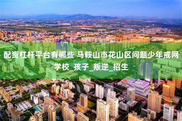 配资杠杆平台有哪些 马鞍山市花山区问题少年戒网学校_孩子_叛逆_招生