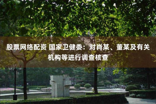 股票网络配资 国家卫健委：对肖某、董某及有关机构等进行调查核查