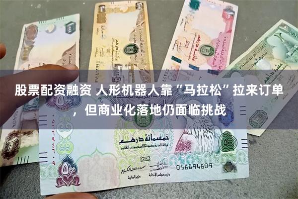 股票配资融资 人形机器人靠“马拉松”拉来订单，但商业化落地仍面临挑战