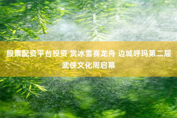 股票配资平台投资 赏冰雪赛龙舟 边城呼玛第二届武侠文化周启幕