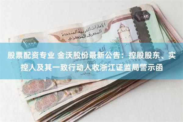 股票配资专业 金沃股份最新公告：控股股东、实控人及其一致行动人收浙江证监局警示函