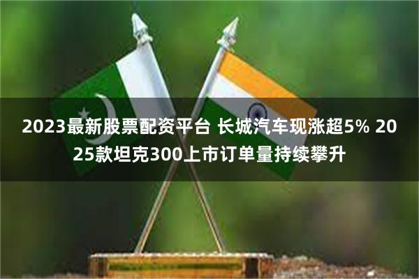 2023最新股票配资平台 长城汽车现涨超5% 2025款坦克300上市订单量持续攀升