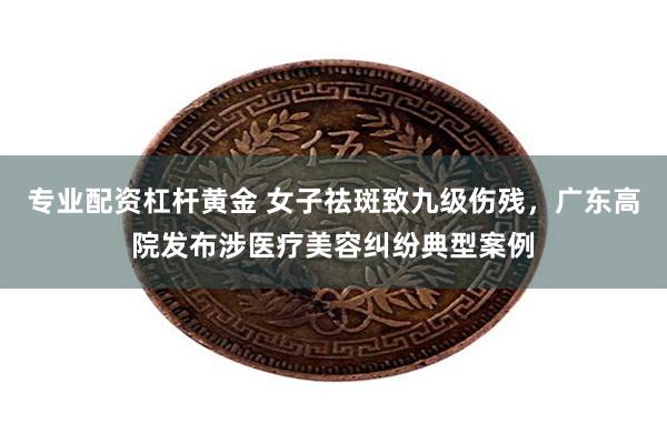 专业配资杠杆黄金 女子祛斑致九级伤残，广东高院发布涉医疗美容纠纷典型案例