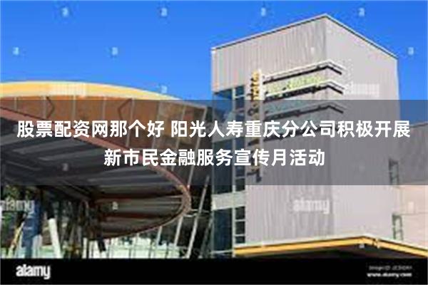 股票配资网那个好 阳光人寿重庆分公司积极开展新市民金融服务宣传月活动