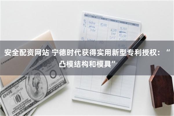 安全配资网站 宁德时代获得实用新型专利授权：“凸模结构和模具”