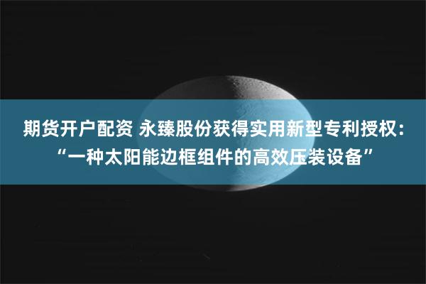 期货开户配资 永臻股份获得实用新型专利授权：“一种太阳能边框组件的高效压装设备”
