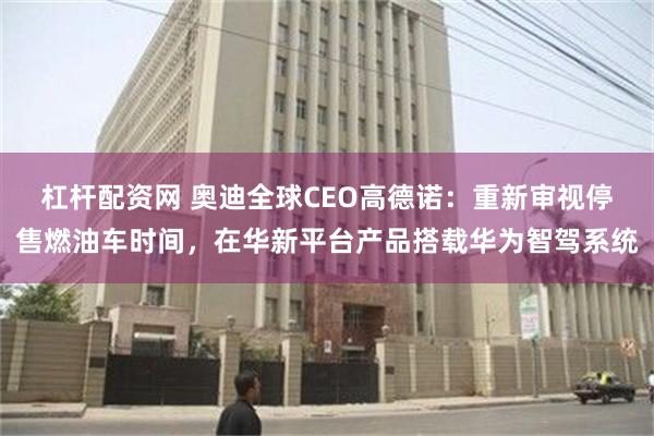 杠杆配资网 奥迪全球CEO高德诺：重新审视停售燃油车时间，在华新平台产品搭载华为智驾系统