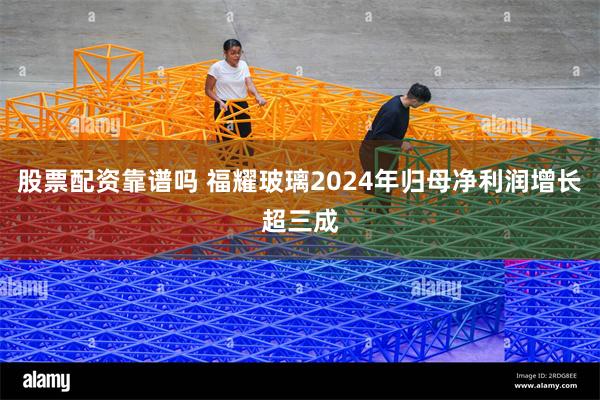股票配资靠谱吗 福耀玻璃2024年归母净利润增长超三成