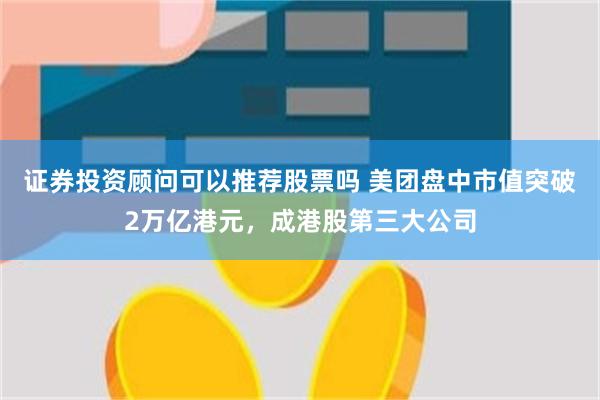证券投资顾问可以推荐股票吗 美团盘中市值突破2万亿港元，成港股第三大公司