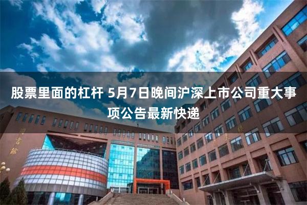 股票里面的杠杆 5月7日晚间沪深上市公司重大事项公告最新快递