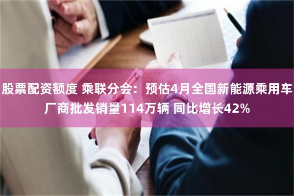 股票配资额度 乘联分会：预估4月全国新能源乘用车厂商批发销量114万辆 同比增长42%