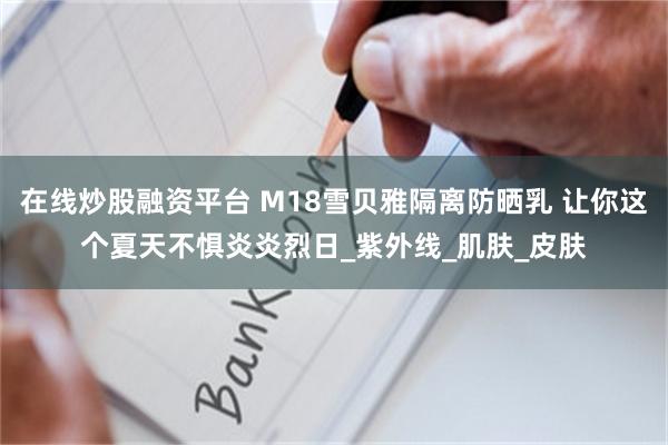 在线炒股融资平台 M18雪贝雅隔离防晒乳 让你这个夏天不惧炎炎烈日_紫外线_肌肤_皮肤