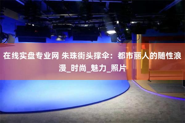 在线实盘专业网 朱珠街头撑伞：都市丽人的随性浪漫_时尚_魅力_照片
