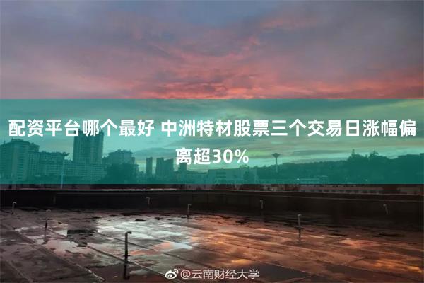 配资平台哪个最好 中洲特材股票三个交易日涨幅偏离超30%
