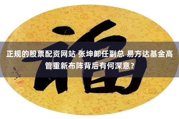 正规的股票配资网站 张坤卸任副总 易方达基金高管重新布阵背后有何深意？