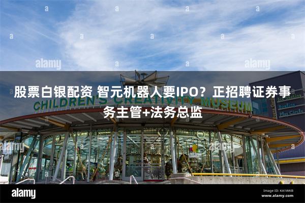 股票白银配资 智元机器人要IPO？正招聘证券事务主管+法务总监