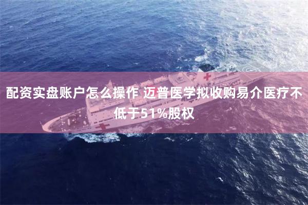 配资实盘账户怎么操作 迈普医学拟收购易介医疗不低于51%股权