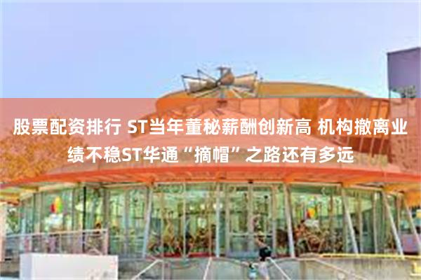 股票配资排行 ST当年董秘薪酬创新高 机构撤离业绩不稳ST华通“摘帽”之路还有多远