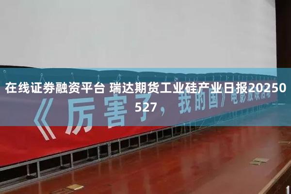 在线证劵融资平台 瑞达期货工业硅产业日报20250527