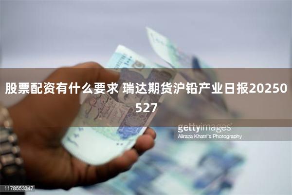 股票配资有什么要求 瑞达期货沪铅产业日报20250527