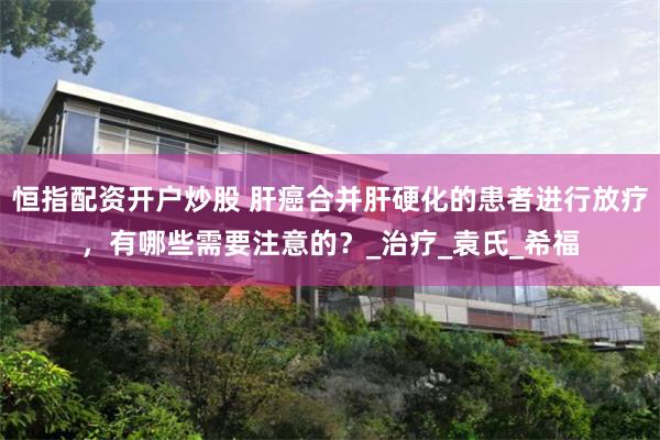 恒指配资开户炒股 肝癌合并肝硬化的患者进行放疗，有哪些需要注意的？_治疗_袁氏_希福