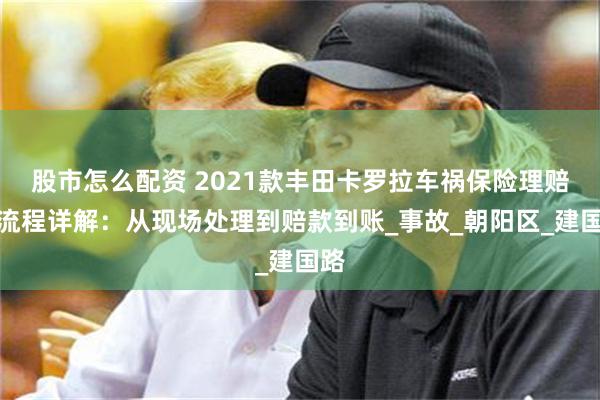 股市怎么配资 2021款丰田卡罗拉车祸保险理赔全流程详解：从现场处理到赔款到账_事故_朝阳区_建国路