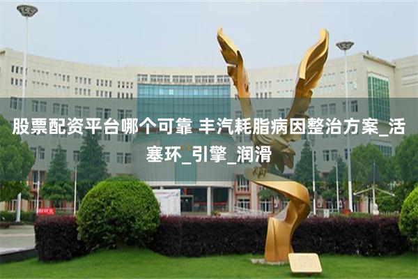 股票配资平台哪个可靠 丰汽耗脂病因整治方案_活塞环_引擎_润滑