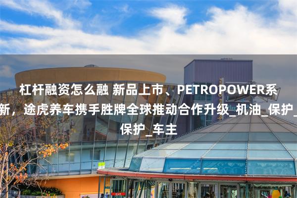 杠杆融资怎么融 新品上市、PETROPOWER系列焕新，途虎养车携手胜牌全球推动合作升级_机油_保护_车主