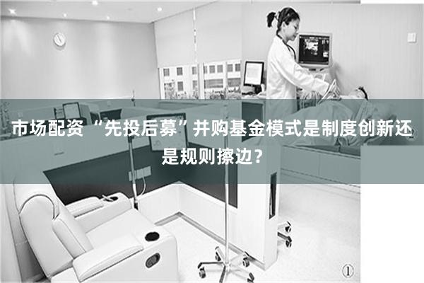 市场配资 “先投后募”并购基金模式是制度创新还是规则擦边？
