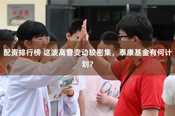 配资排行榜 这波高管变动较密集，泰康基金有何计划？