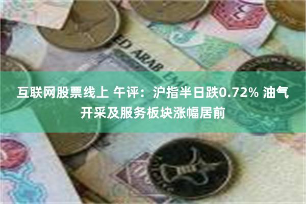 互联网股票线上 午评：沪指半日跌0.72% 油气开采及服务板块涨幅居前