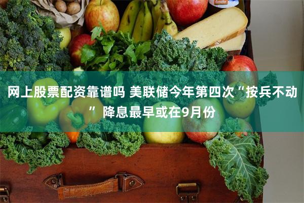 网上股票配资靠谱吗 美联储今年第四次“按兵不动” 降息最早或在9月份