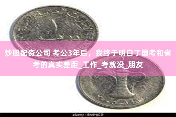 炒股配资公司 考公3年后，我终于明白了国考和省考的真实差距_工作_考就没_朋友