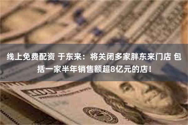 线上免费配资 于东来：将关闭多家胖东来门店 包括一家半年销售额超8亿元的店！