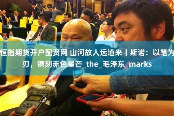 恒指期货开户配资网 山河故人远道来丨斯诺：以笔为刃，镌刻赤色星芒_the_毛泽东_marks