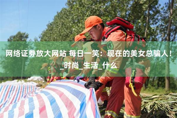 网络证劵放大网站 每日一笑：现在的美女总骗人！_时尚_生活_什么