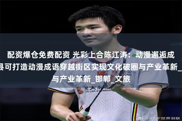 配资爆仓免费配资 光彩上合陈江涛：动漫邂逅成语，大名县可打造动漫成语穿越街区实现文化破圈与产业革新_邯郸_文旅