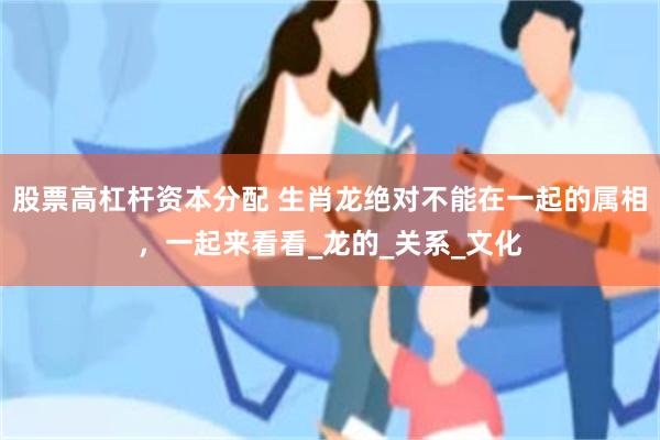 股票高杠杆资本分配 生肖龙绝对不能在一起的属相，一起来看看_龙的_关系_文化