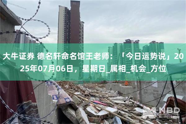 大牛证券 德名轩命名馆王老师：「今日运势说」2025年07月06日，星期日_属相_机会_方位